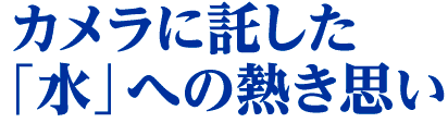 カメラに託した「水」への熱き思い