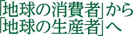 「地球の消費者」から「地球の生産者」へ