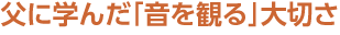 父に学んだ「音を観る」大切さ